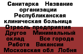 Санитарка › Название организации ­ Республиканская клиническая больница › Отрасль предприятия ­ Другое › Минимальный оклад ­ 1 - Все города Работа » Вакансии   . Московская обл.,Лобня г.